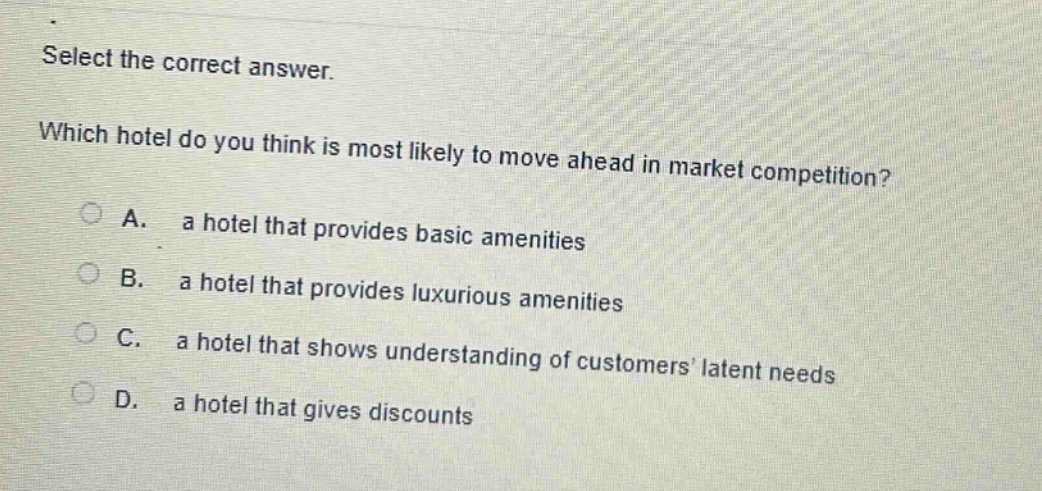select the correct answer. which hotel do you think is most likely to move ahead in market competition? a. a hotel that provides basic amenities b. a hotel that provides luxurious amenities c. a hotel that shows understanding of customers’ latent needs d. a hotel that gives discounts