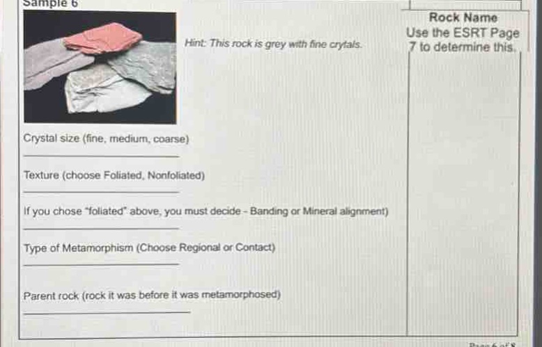 sample 6\nhint: this rock is grey with fine crystals.\nuse the esrt page 7 to determine this.\ncrystal size (fine, medium, coarse)\ntexture (choose foliated, nonfoliated)\nif you chose \foliated\ above, you must decide - banding or mineral alignment)\ntype of metamorphism (choose regional or contact)\nparent rock (rock it was before it was metamorphosed)