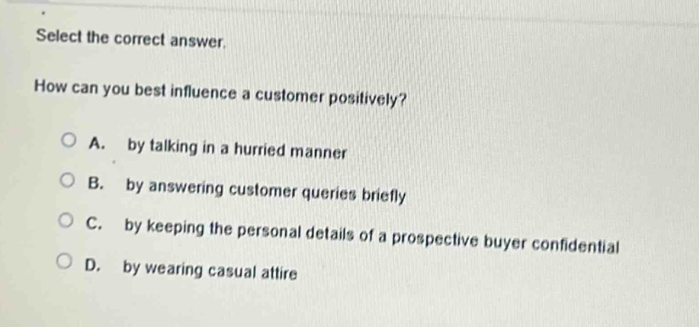 select the correct answer.\nhow can you best influence a customer positively?\na. by talking in a hurried manner\nb. by answering customer queries briefly\nc. by keeping the personal details of a prospective buyer confidential\nd. by wearing casual attire