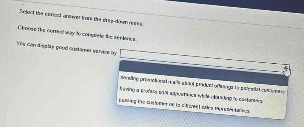 select the correct answer from the drop - down menu. choose the correct way to complete the sentence. you can display good customer service by sending promotional mails about product offerings to potential customers having a professional appearance while attending to customers passing the customer on to different sales representatives.