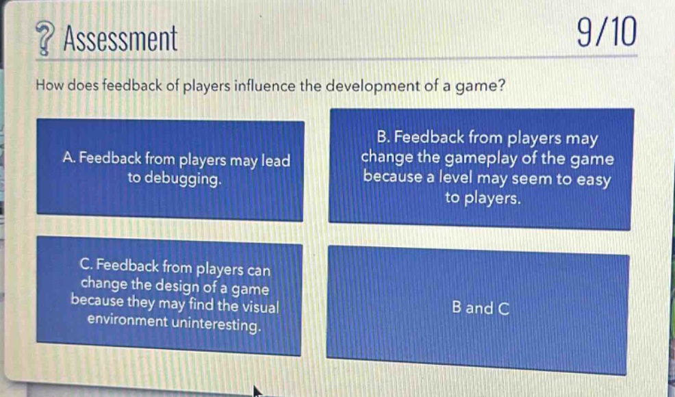 ? assessment\n9/10\nhow does feedback of players influence the development of a game?\na. feedback from players may lead to debugging.\nb. feedback from players may change the gameplay of the game because a level may seem to easy to players.\nc. feedback from players can change the design of a game because they may find the visual environment uninteresting.\nb and c