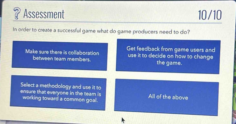 ? assessment\n10/10\nin order to create a successful game what do game producers need to do?\nmake sure there is collaboration between team members.\nget feedback from game users and use it to decide on how to change the game.\nselect a methodology and use it to ensure that everyone in the team is working toward a common goal.\nall of the above