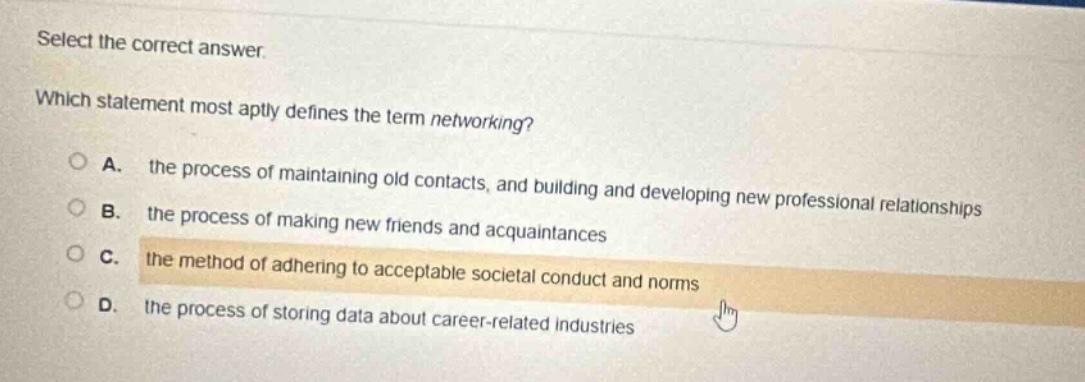 select the correct answer. which statement most aptly defines the term networking? a. the process of maintaining old contacts, and building and developing new professional relationships b. the process of making new friends and acquaintances c. the method of adhering to acceptable societal conduct and norms d. the process of storing data about career - related industries