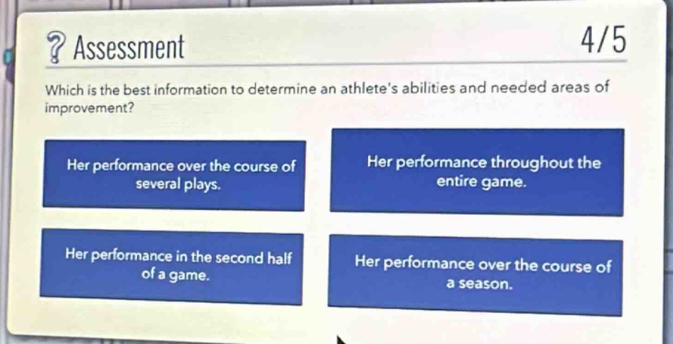 ? assessment\n4/5\nwhich is the best information to determine an athletes abilities and needed areas of improvement?\nher performance over the course of several plays.\nher performance throughout the entire game.\nher performance in the second half of a game.\nher performance over the course of a season.