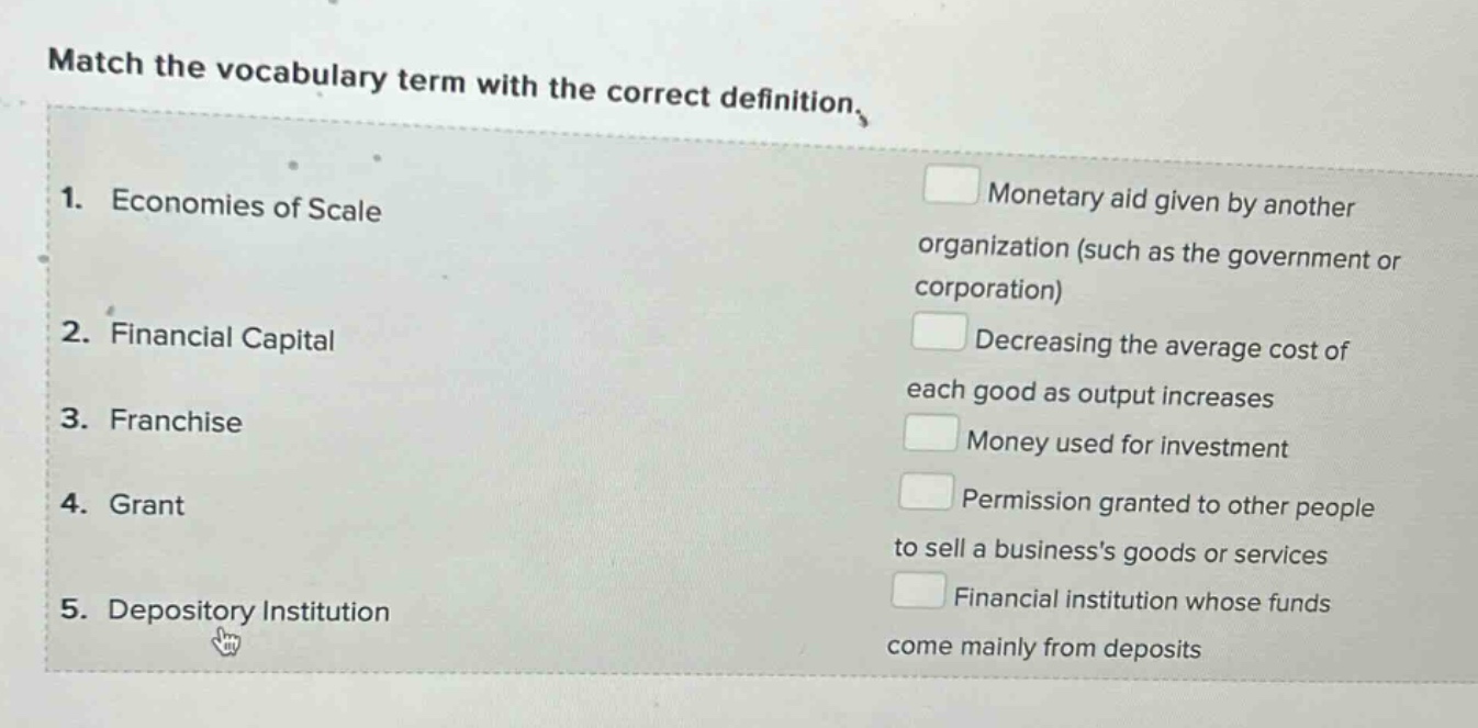 match the vocabulary term with the correct definition.\n1. economies of scale\n2. financial capital\n3. franchise\n4. grant\n5. depository institution\nmonetary aid given by another organization (such as the government or corporation)\ndecreasing the average cost of each good as output increases\nmoney used for investment\npermission granted to other people to sell a businesss goods or services\nfinancial institution whose funds come mainly from deposits