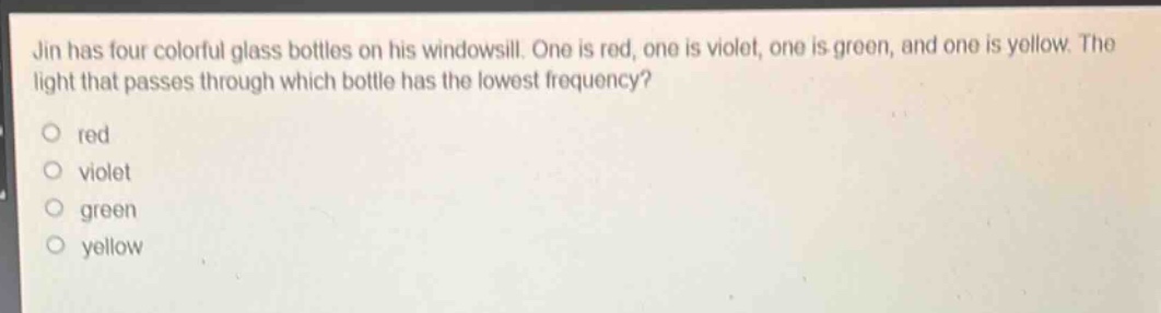 jin has four colorful glass bottles on his windowsill. one is red, one is violet, one is green, and one is yellow. the light that passes through which bottle has the lowest frequency?\no red\no violet\no green\no yellow