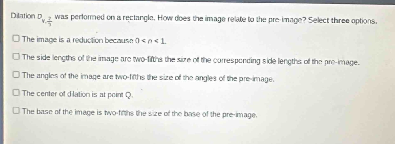 dilation $d_{v,\frac{2}{5}}$ was performed on a rectangle. how does the image relate to the pre - image? select three options.\nthe image is a reduction because $0 < n < 1$.\nthe side lengths of the image are two - fifths the size of the corresponding side lengths of the pre - image.\nthe angles of the image are two - fifths the size of the angles of the pre - image.\nthe center of dilation is at point q.\nthe base of the image is two - fifths the size of the base of the pre - image.
