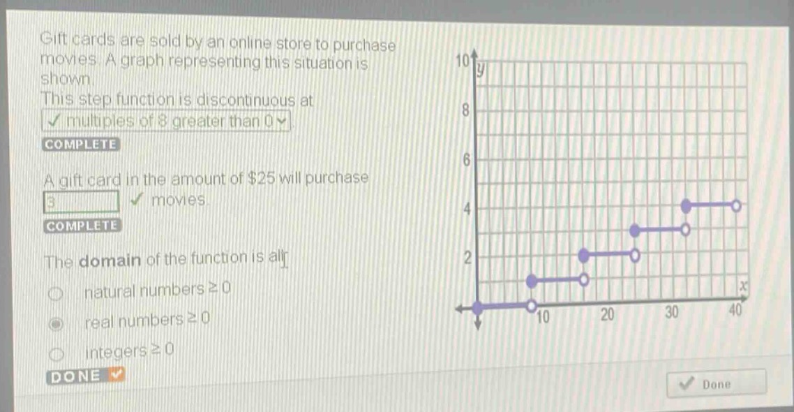 gift cards are sold by an online store to purchase movies. a graph representing this situation is shown. this step - function is discontinuous at multiples of 8 greater than 0. complete. a gift card in the amount of $25 will purchase 3 movies. complete. the domain of the function is all natural numbers ≥ 0; real numbers ≥ 0; integers ≥ 0. done