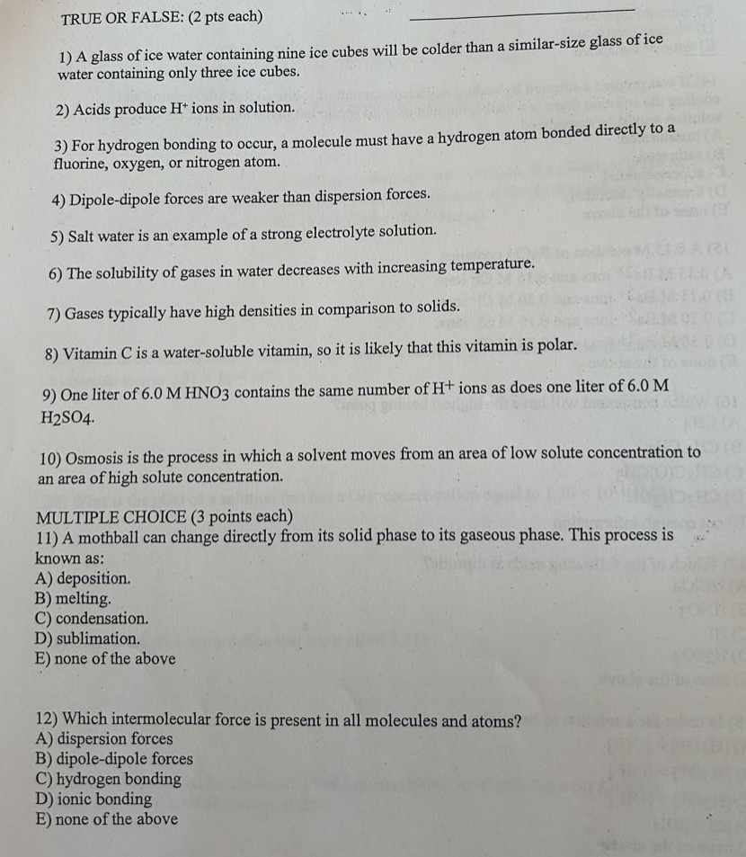 true or false: (2 pts each)\n1) a glass of ice water containing nine ice cubes will be colder than a similar - size glass of ice water containing only three ice cubes.\n2) acids produce h+ ions in solution.\n3) for hydrogen bonding to occur, a molecule must have a hydrogen atom bonded directly to a fluorine, oxygen, or nitrogen atom.\n4) dipole - dipole forces are weaker than dispersion forces.\n5) salt water is an example of a strong electrolyte solution.\n6) the solubility of gases in water decreases with increasing temperature.\n7) gases typically have high densities in comparison to solids.\n8) vitamin c is a water - soluble vitamin, so it is likely that this vitamin is polar.\n9) one liter of 6.0 m hno3 contains the same number of h+ ions as does one liter of 6.0 m h2so4.\n10) osmosis is the process in which a solvent moves from an area of low solute concentration to an area of high solute concentration.\nmultiple choice (3 points each)\n11) a mothball can change directly from its solid phase to its gaseous phase. this process is known as:\na) deposition.\nb) melting.\nc) condensation.\nd) sublimation.\ne) none of the above\n12) which intermolecular force is present in all molecules and atoms?\na) dispersion forces\nb) dipole - dipole forces\nc) hydrogen bonding\nd) ionic bonding\ne) none of the above