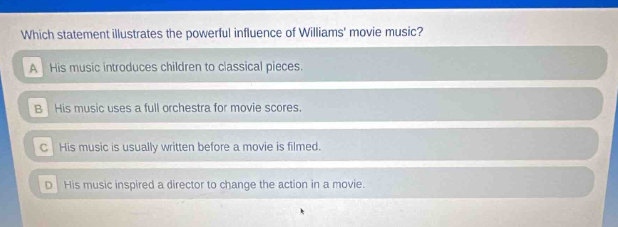 which statement illustrates the powerful influence of williams movie music?\na his music introduces children to classical pieces.\nb his music uses a full orchestra for movie scores.\nc his music is usually written before a movie is filmed.\nd his music inspired a director to change the action in a movie.