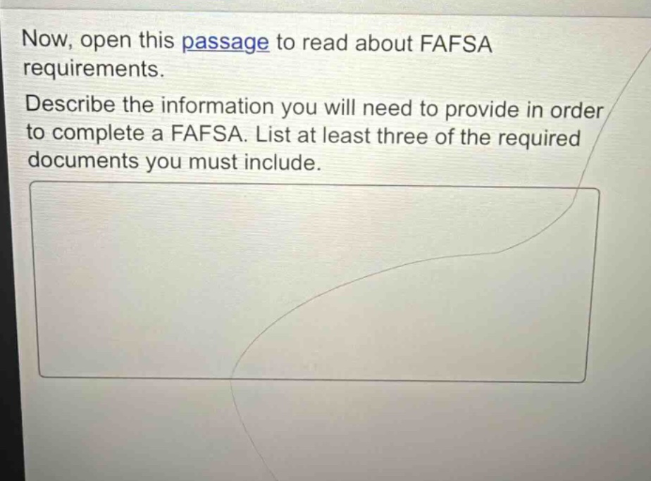 now, open this passage to read about fafsa requirements. describe the information you will need to provide in order to complete a fafsa. list at least three of the required documents you must include.
