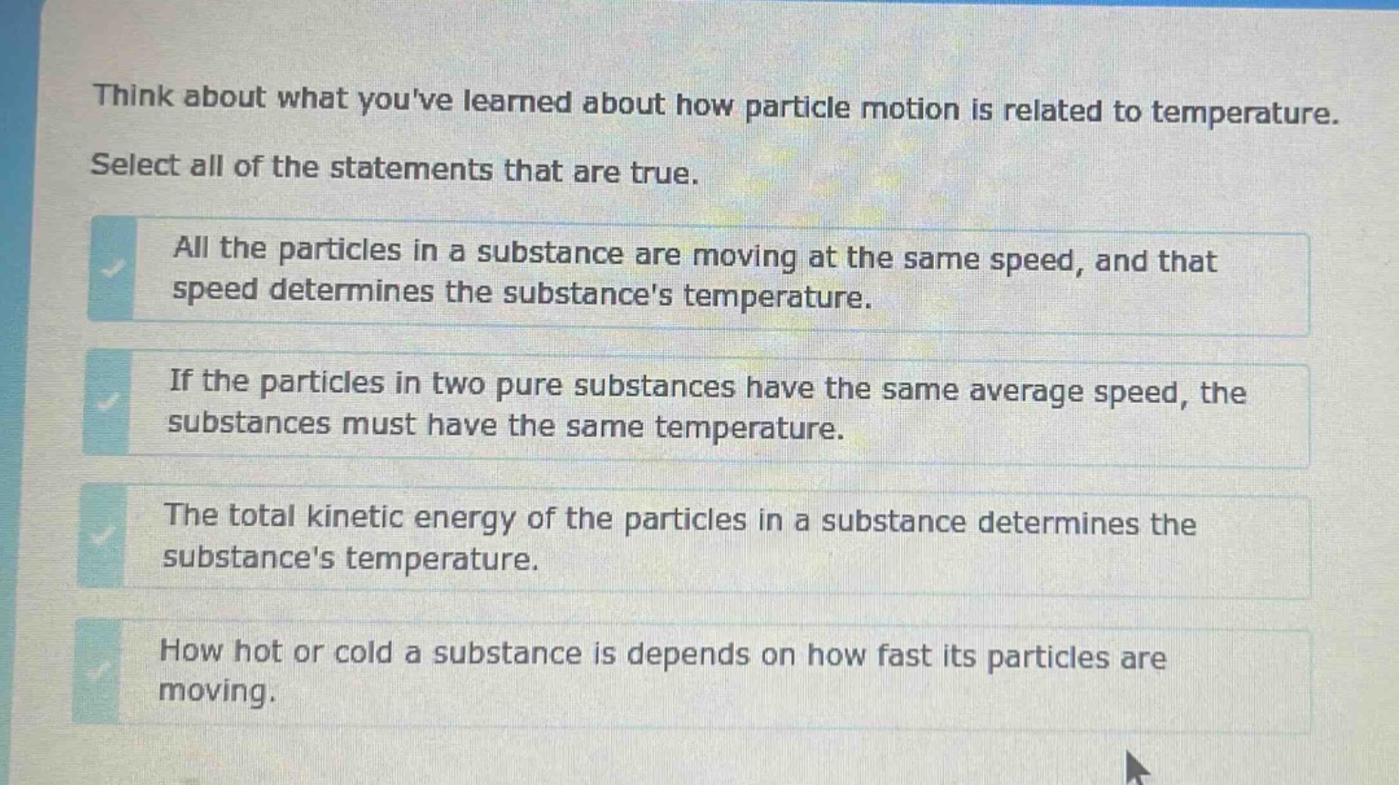 think about what youve learned about how particle motion is related to temperature. select all of the statements that are true. all the particles in a substance are moving at the same speed, and that speed determines the substances temperature. if the particles in two pure substances have the same average speed, the substances must have the same temperature. the total kinetic energy of the particles in a substance determines the substances temperature. how hot or cold a substance is depends on how fast its particles are moving.