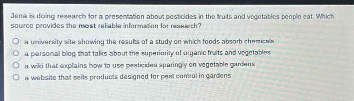 jena is doing research for a presentation about pesticides in the fruits and vegetables people eat. which source provides the most reliable information for research?\no a university site showing the results of a study on which foods absorb chemicals\no a personal blog that talks about the superiority of organic fruits and vegetables\no a wiki that explains how to use pesticides sparingly on vegetable gardens\no a website that sells products designed for pest control in gardens
