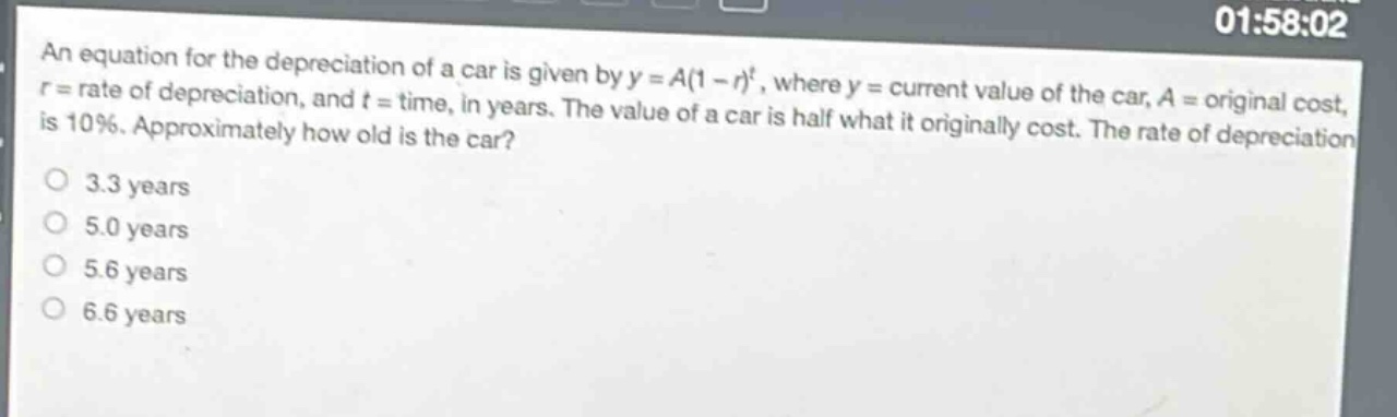 an equation for the depreciation of a car is given by $y = a(1 - r)^t$, where $y =$ current value of the car, $a =$ original cost, $r =$ rate of depreciation, and $t =$ time, in years. the value of a car is half what it originally cost. the rate of depreciation is 10%. approximately how old is the car?\n3.3 years\n5.0 years\n5.6 years\n6.6 years