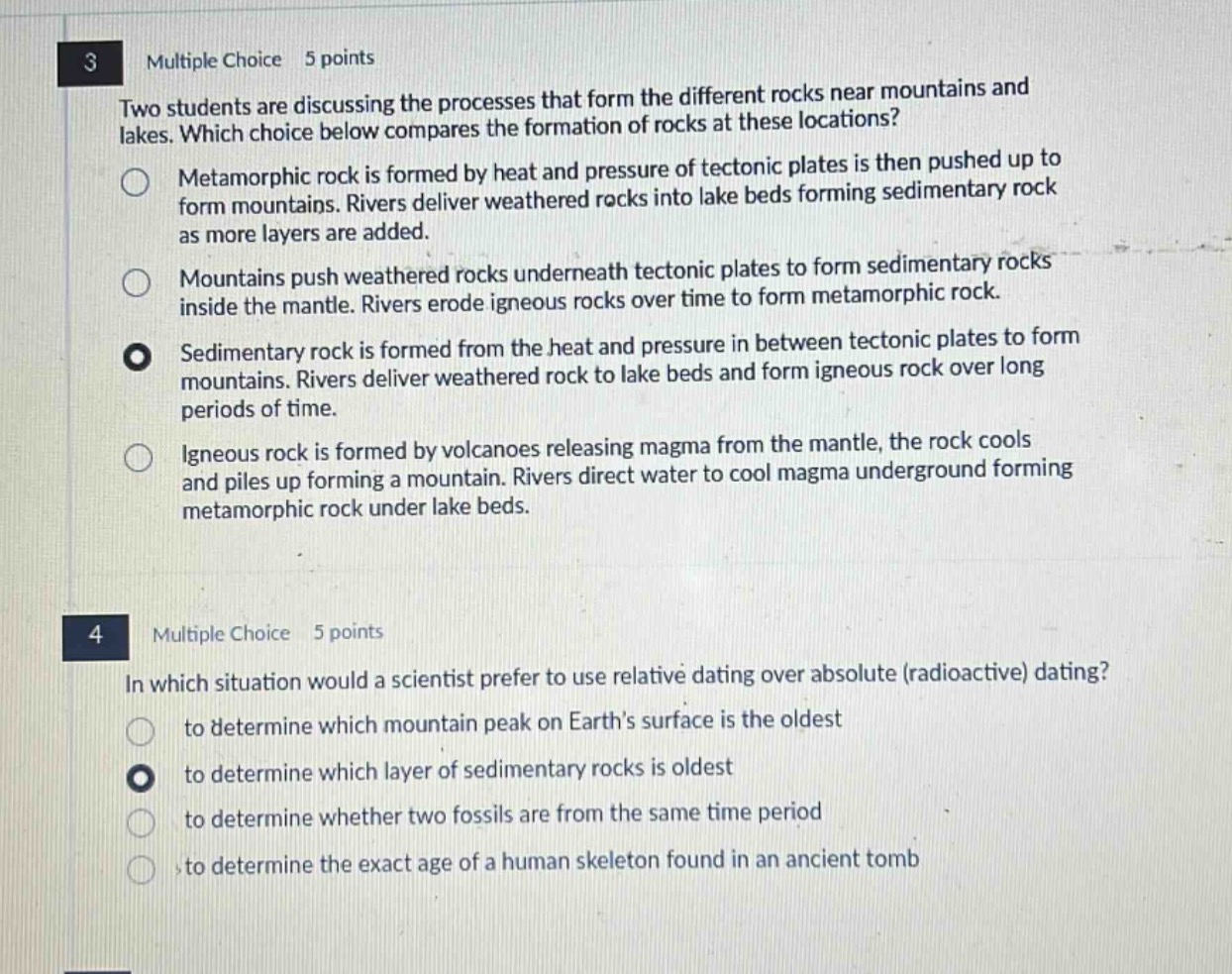 3 multiple choice 5 points two students are discussing the processes that form the different rocks near mountains and lakes. which choice below compares the formation of rocks at these locations? metamorphic rock is formed by heat and pressure of tectonic plates is then pushed up to form mountains. rivers deliver weathered rocks into lake beds forming sedimentary rock as more layers are added. mountains push weathered rocks underneath tectonic plates to form sedimentary rocks inside the mantle. rivers erode igneous rocks over time to form metamorphic rock. sedimentary rock is formed from the heat and pressure in between tectonic plates to form mountains. rivers deliver weathered rock to lake beds and form igneous rock over long periods of time. igneous rock is formed by volcanoes releasing magma from the mantle, the rock cools and piles up forming a mountain. rivers direct water to cool magma underground forming metamorphic rock under lake beds. 4 multiple choice 5 points in which situation would a scientist prefer to use relative dating over absolute (radioactive) dating? to determine which mountain peak on earth’s surface is the oldest to determine which layer of sedimentary rocks is oldest to determine whether two fossils are from the same time period to determine the exact age of a human skeleton found in an ancient tomb