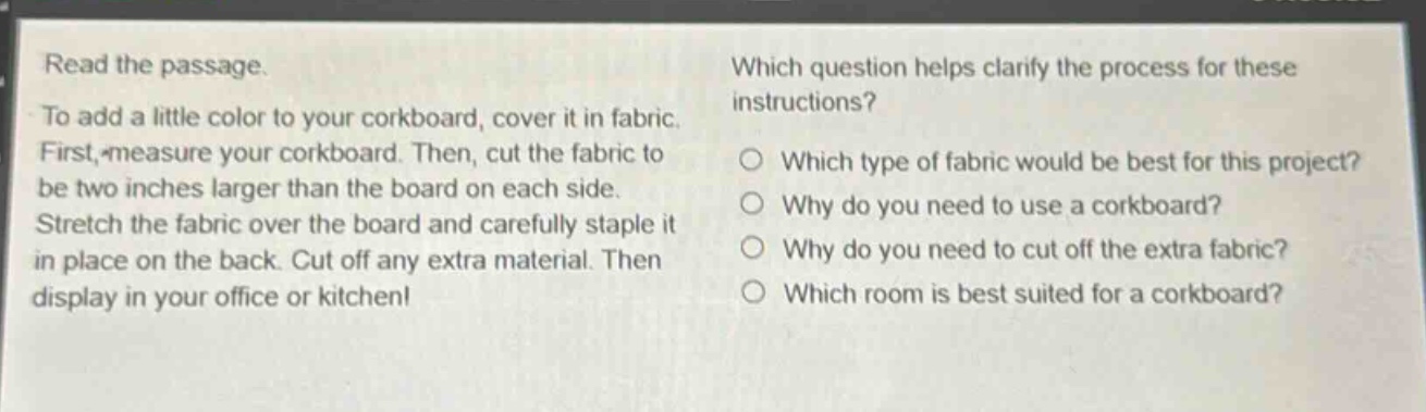 read the passage. to add a little color to your corkboard, cover it in fabric. first, measure your corkboard. then, cut the fabric to be two inches larger than the board on each side. stretch the fabric over the board and carefully staple it in place on the back. cut off any extra material. then display in your office or kitchen! which question helps clarify the process for these instructions? which type of fabric would be best for this project? why do you need to use a corkboard? why do you need to cut off the extra fabric? which room is best suited for a corkboard?