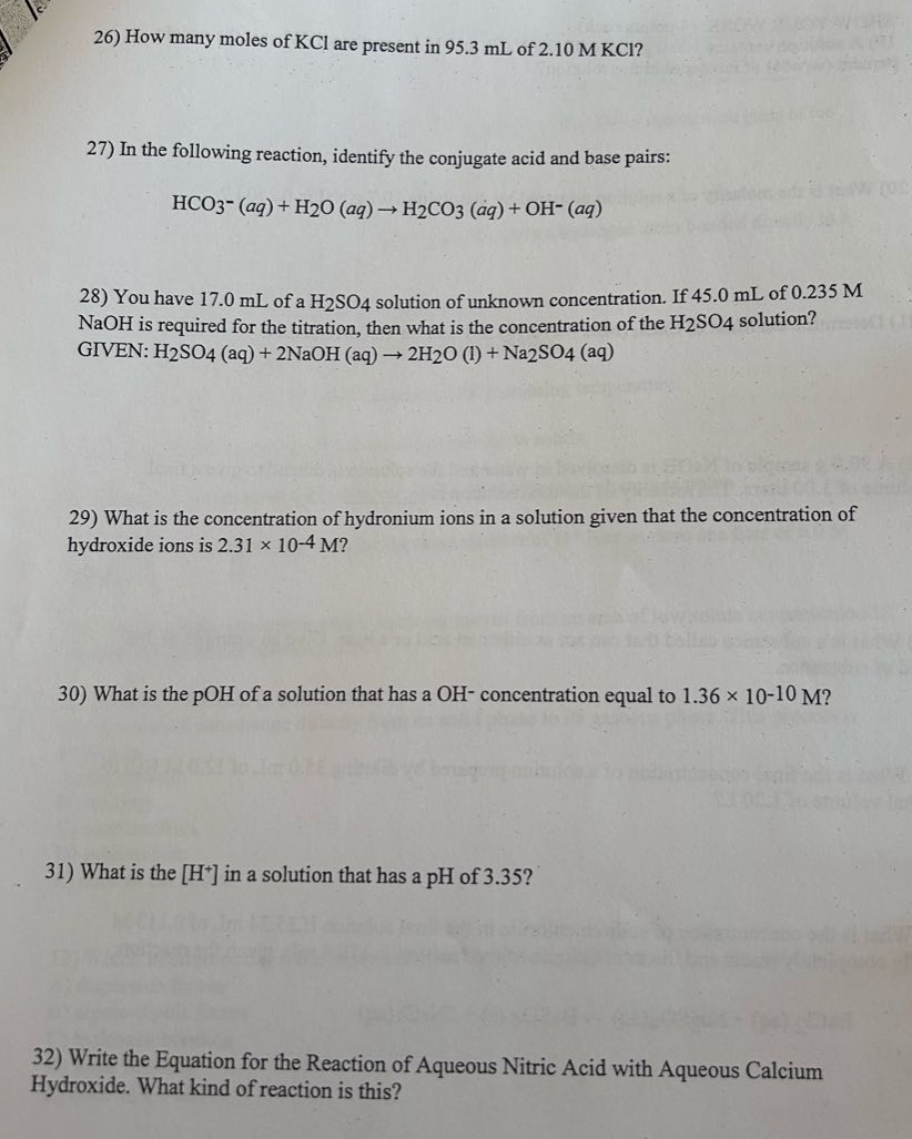 26) how many moles of kcl are present in 95.3 ml of 2.10 m kcl?\n27) in the following reaction, identify the conjugate acid and base pairs:\nhco3−(aq)+h2o(aq)→h2co3(aq)+oh−(aq)\n28) you have 17.0 ml of a h2so4 solution of unknown concentration. if 45.0 ml of 0.235 m naoh is required for the titration, then what is the concentration of the h2so4 solution? given: h2so4(aq)+2naoh(aq)→2h2o(l)+na2so4(aq)\n29) what is the concentration of hydronium ions in a solution given that the concentration of hydroxide ions is 2.31×10−4 m?\n30) what is the poh of a solution that has a oh− concentration equal to 1.36×10−10 m?\n31) what is the h+ in a solution that has a ph of 3.35?\n32) write the equation for the reaction of aqueous nitric acid with aqueous calcium hydroxide. what kind of reaction is this?