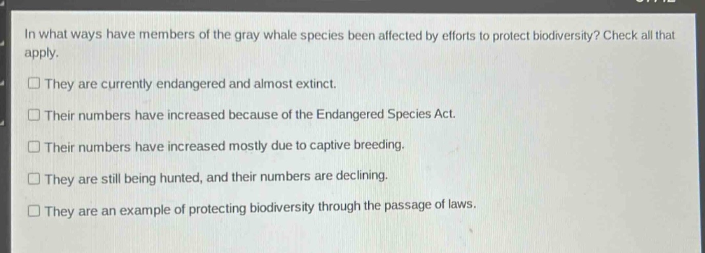 in what ways have members of the gray whale species been affected by efforts to protect biodiversity? check all that apply.\n□ they are currently endangered and almost extinct.\n□ their numbers have increased because of the endangered species act.\n□ their numbers have increased mostly due to captive breeding.\n□ they are still being hunted, and their numbers are declining.\n□ they are an example of protecting biodiversity through the passage of laws.