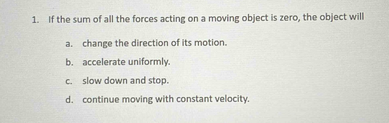 1. if the sum of all the forces acting on a moving object is zero, the object will\na. change the direction of its motion.\nb. accelerate uniformly.\nc. slow down and stop.\nd. continue moving with constant velocity.