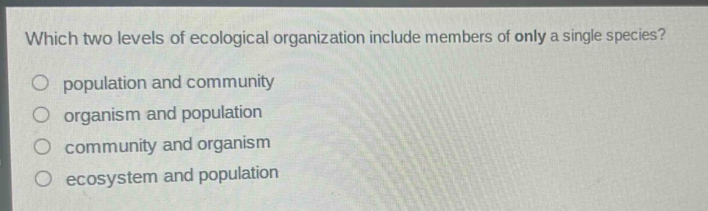 which two levels of ecological organization include members of only a single species?\npopulation and community\norganism and population\ncommunity and organism\necosystem and population