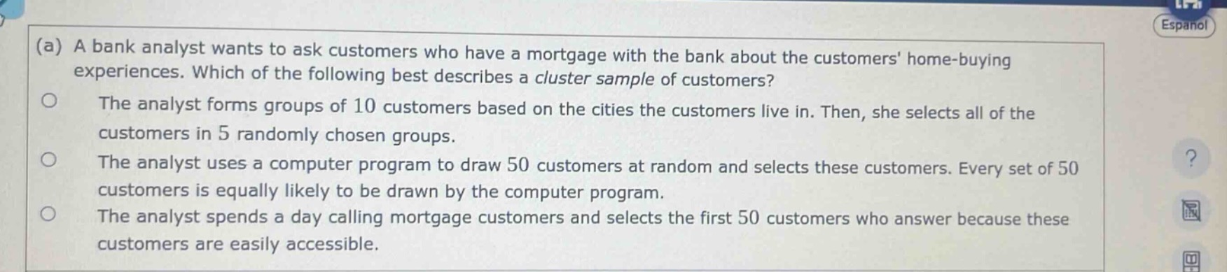 (a) a bank analyst wants to ask customers who have a mortgage with the bank about the customers home - buying experiences. which of the following best describes a cluster sample of customers?\nthe analyst forms groups of 10 customers based on the cities the customers live in. then, she selects all of the customers in 5 randomly chosen groups.\nthe analyst uses a computer program to draw 50 customers at random and selects these customers. every set of 50 customers is equally likely to be drawn by the computer program.\nthe analyst spends a day calling mortgage customers and selects the first 50 customers who answer because these customers are easily accessible.