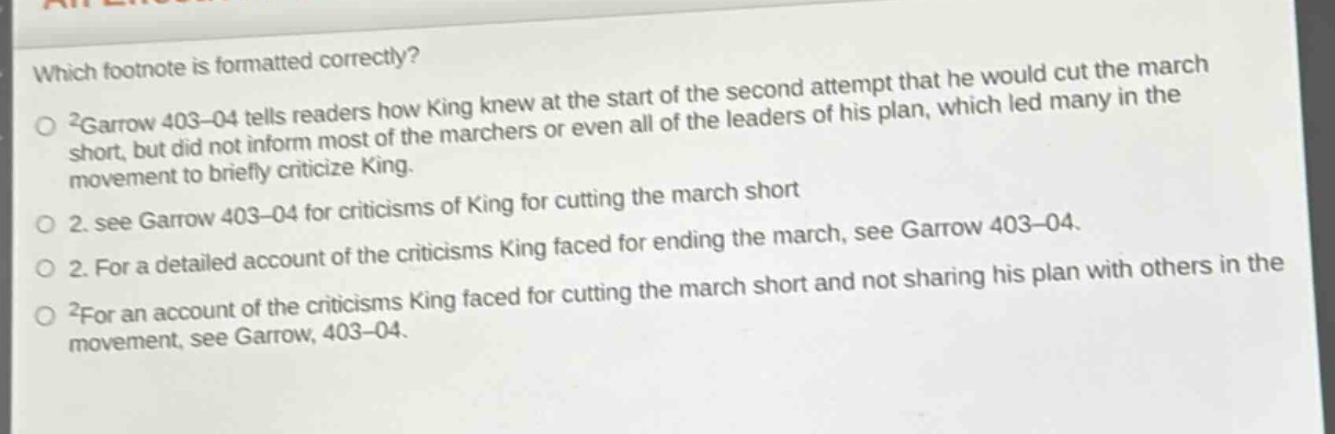 which footnote is formatted correctly?\n2garrow 403–04 tells readers how king knew at the start of the second attempt that he would cut the march short, but did not inform most of the marchers or even all of the leaders of his plan, which led many in the movement to briefly criticize king.\n2. see garrow 403–04 for criticisms of king for cutting the march short\n2. for a detailed account of the criticisms king faced for ending the march, see garrow 403–04.\n2for an account of the criticisms king faced for cutting the march short and not sharing his plan with others in the movement, see garrow, 403–04.