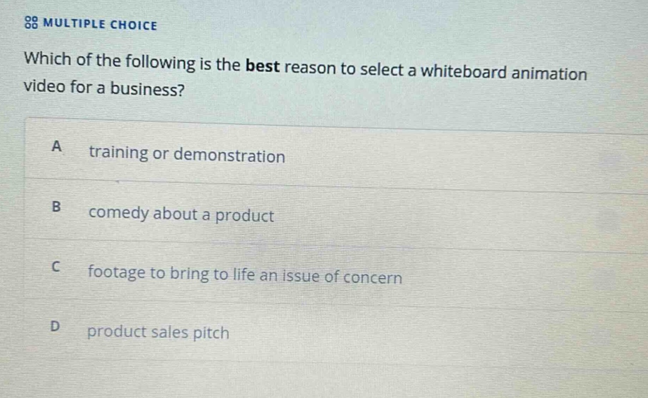 multiple choice\nwhich of the following is the best reason to select a whiteboard animation video for a business?\na training or demonstration\nb comedy about a product\nc footage to bring to life an issue of concern\nd product sales pitch