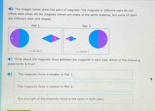 the images below show two pairs of magnets. the magnets in different pairs do not affect each other. all the magnets shown are made of the same material, but some of them are different sizes and shapes.\npair 1\npair 2\nthink about the magnetic force between the magnets in each pair. which of the following statements is true?\nthe magnetic force is weaker in pair 1.\nthe magnetic force is weaker in pair 2.\nthe strength of the magnetic force is the same in both pairs.