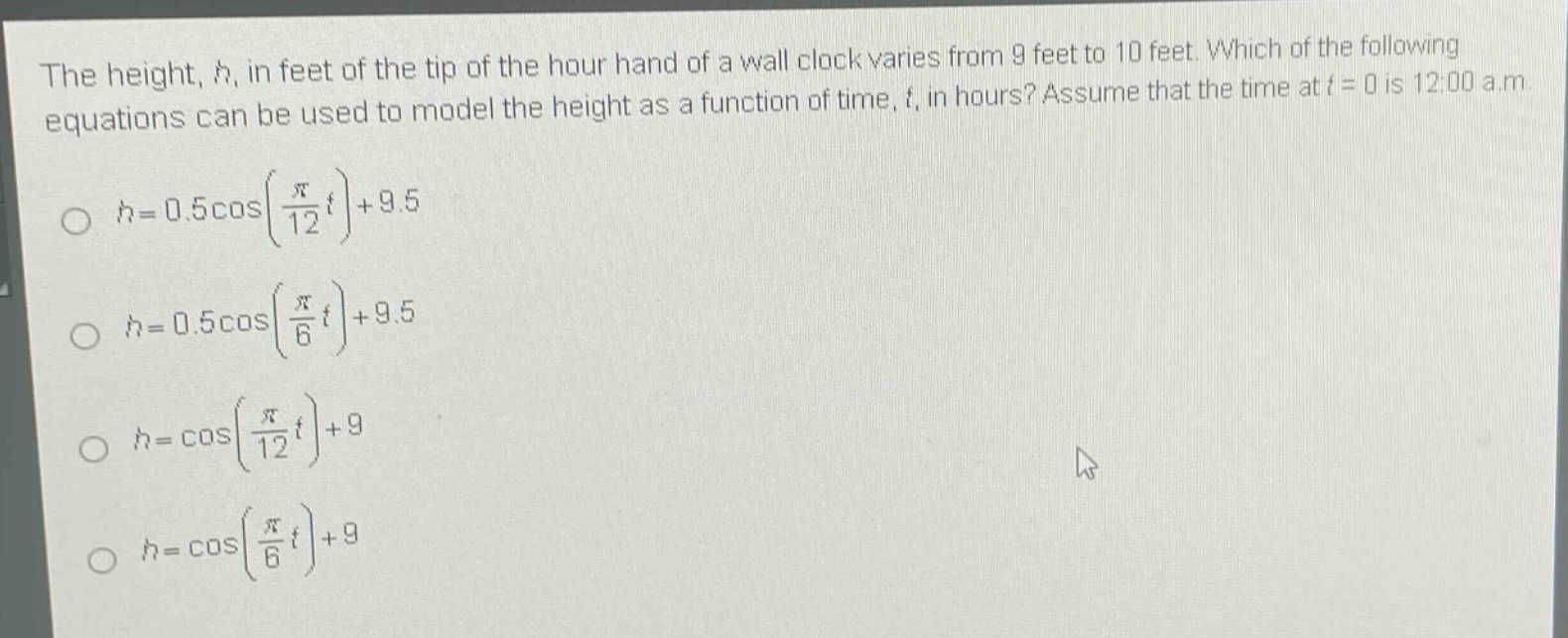 the height, h, in feet of the tip of the hour hand of a wall clock varies from 9 feet to 10 feet. which of the following equations can be used to model the height as a function of time, t, in hours? assume that the time at t = 0 is 12:00 a.m.\n\n$h = 0.5cosleft(\frac{pi}{12}t\right)+9.5$\n\n$h = 0.5cosleft(\frac{pi}{6}t\right)+9.5$\n\n$h=cosleft(\frac{pi}{12}t\right)+9$\n\n$h=cosleft(\frac{pi}{6}t\right)+9$