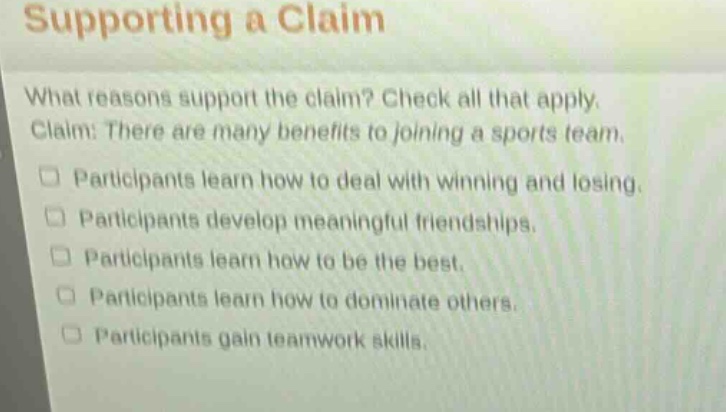 supporting a claim\nwhat reasons support the claim? check all that apply.\nclaim: there are many benefits to joining a sports team.\n□ participants learn how to deal with winning and losing.\n□ participants develop meaningful friendships.\n□ participants learn how to be the best.\n□ participants learn how to dominate others.\n□ participants gain teamwork skills.