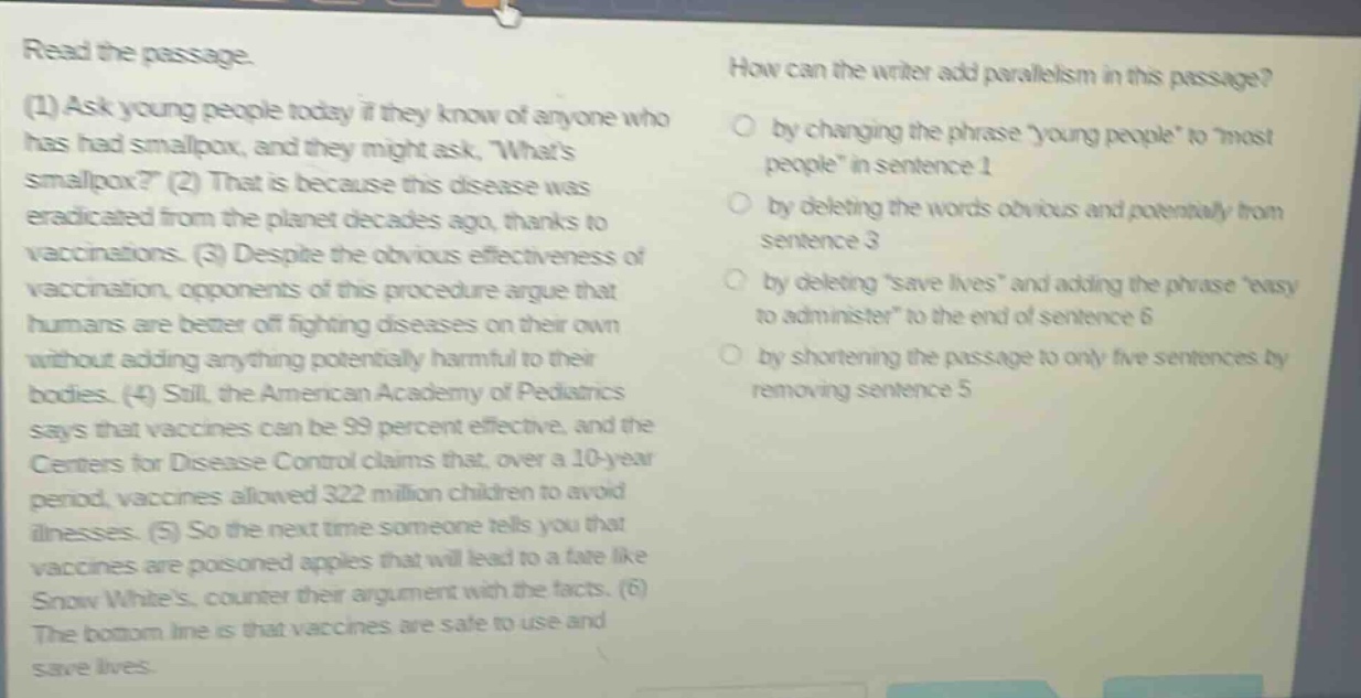 read the passage.\n(1) ask young people today if they know of anyone who has had smallpox, and they might ask, whats smallpox? (2) that is because this disease was eradicated from the planet decades ago, thanks to vaccinations. (3) despite the obvious effectiveness of vaccination, opponents of this procedure argue that humans are better off fighting diseases on their own without adding anything potentially harmful to their bodies. (4) still, the american academy of pediatrics says that vaccines can be 99 percent effective, and the centers for disease control claims that, over a 10 - year period, vaccines allowed 322 million children to avoid illnesses. (5) so the next time someone tells you that vaccines are poisoned apples that will lead to a fate like snow whites, counter their argument with the facts. (6) the bottom line is that vaccines are safe to use and save lives.\nhow can the writer add parallelism in this passage?\nby changing the phrase young people tomost people in sentence 1\nby deleting the words obvious and potentially from sentence 3\nby deletingsave lives and adding the phrase easy to administer to the end of sentence 6\nby shortening the passage to only five sentences by removing sentence 5