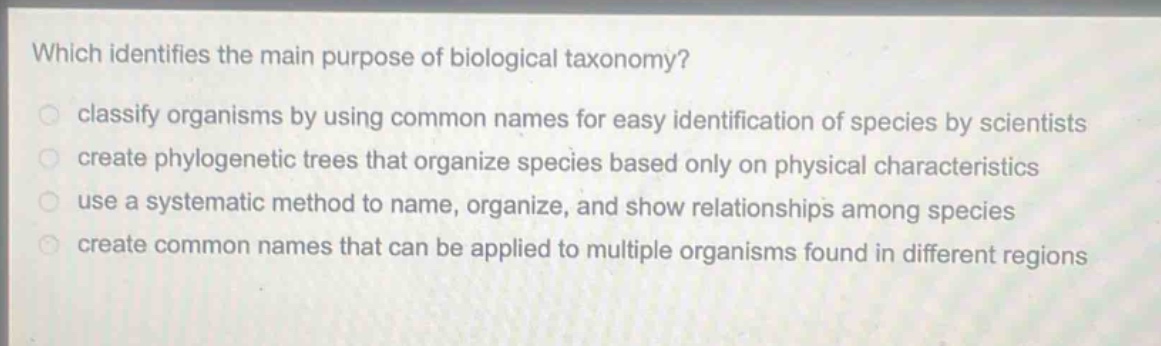 which identifies the main purpose of biological taxonomy? classify organisms by using common names for easy identification of species by scientists create phylogenetic trees that organize species based only on physical characteristics use a systematic method to name, organize, and show relationships among species create common names that can be applied to multiple organisms found in different regions