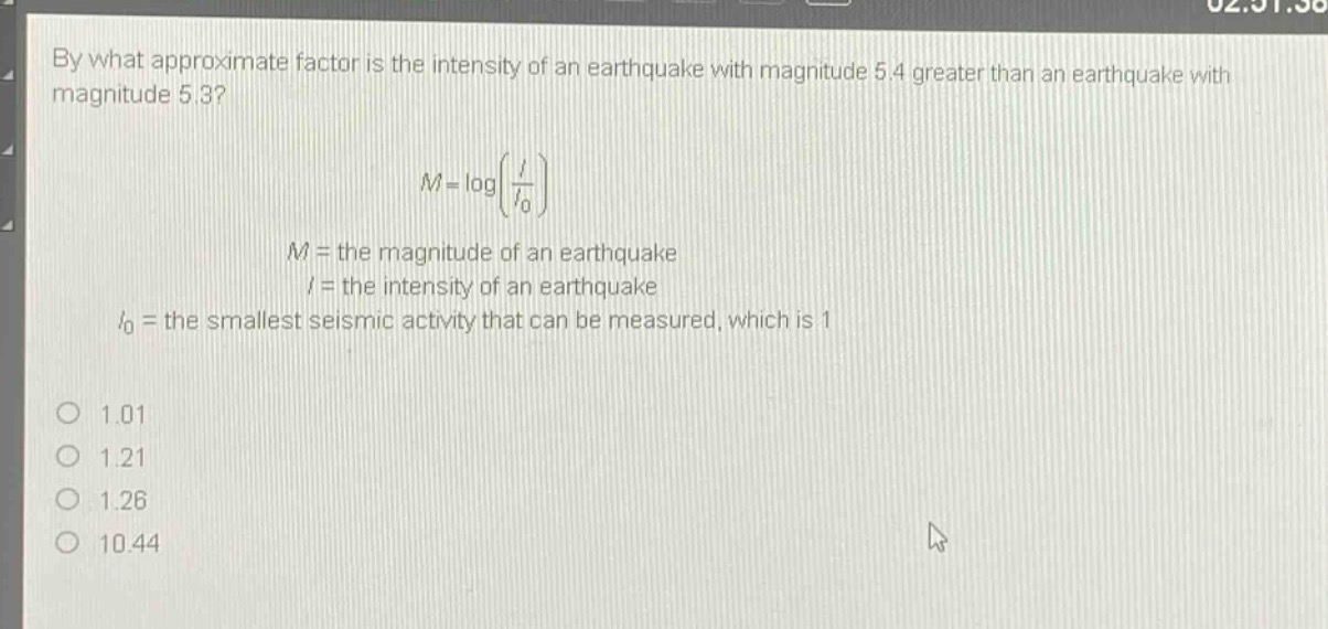by what approximate factor is the intensity of an earthquake with magnitude 5.4 greater than an earthquake with magnitude 5.3?\n\nm = logleft(\frac{i}{i_0}\right)\n\n$m =$ the magnitude of an earthquake\n$i =$ the intensity of an earthquake\n$i_0 =$ the smallest seismic activity that can be measured, which is 1\n\n1.01\n1.21\n1.26\n10.44