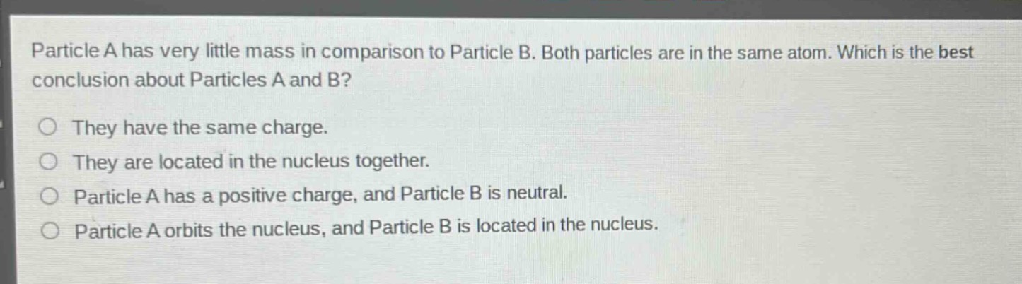 particle a has very little mass in comparison to particle b. both particles are in the same atom. which is the best conclusion about particles a and b?\nthey have the same charge.\nthey are located in the nucleus together.\nparticle a has a positive charge, and particle b is neutral.\nparticle a orbits the nucleus, and particle b is located in the nucleus.