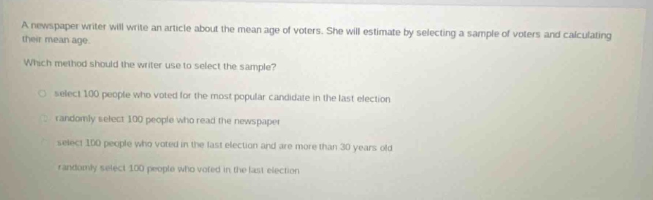 a newspaper writer will write an article about the mean age of voters. she will estimate by selecting a sample of voters and calculating their mean age. which method should the writer use to select the sample? select 100 people who voted for the most popular candidate in the last election randomly select 100 people who read the newspaper select 100 people who voted in the last election and are more than 30 years old randomly select 100 people who voted in the last election