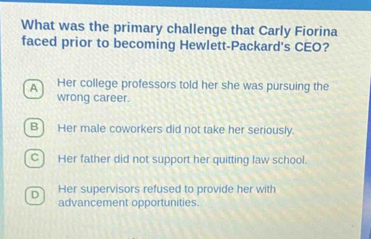 what was the primary challenge that carly fiorina faced prior to becoming hewlett - packards ceo?\na her college professors told her she was pursuing the wrong career.\nb her male coworkers did not take her seriously.\nc her father did not support her quitting law school.\nd her supervisors refused to provide her with advancement opportunities.