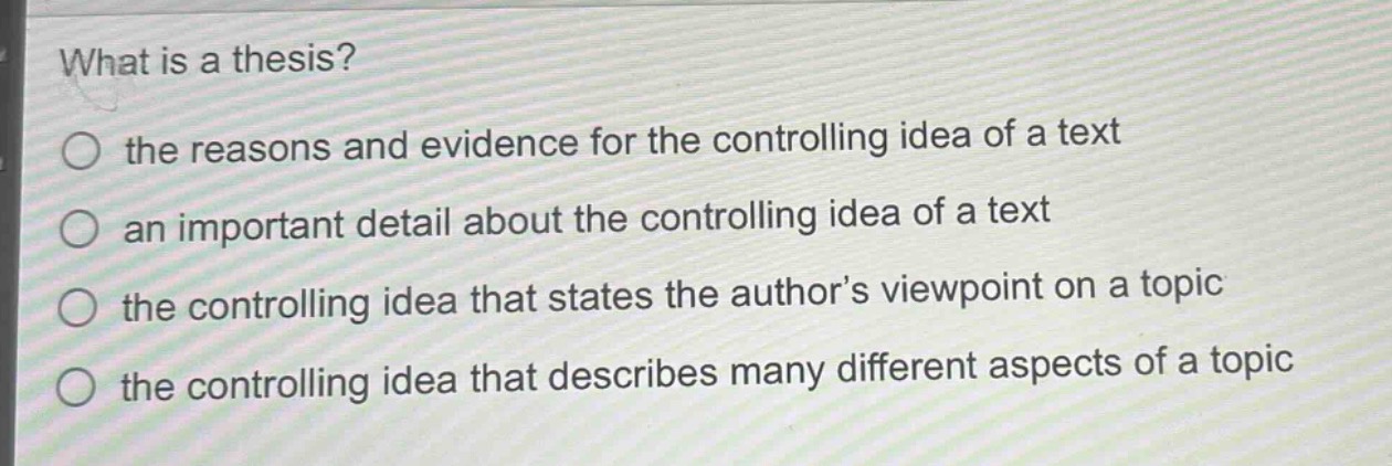what is a thesis?\n○ the reasons and evidence for the controlling idea of a text\n○ an important detail about the controlling idea of a text\n○ the controlling idea that states the author’s viewpoint on a topic\n○ the controlling idea that describes many different aspects of a topic