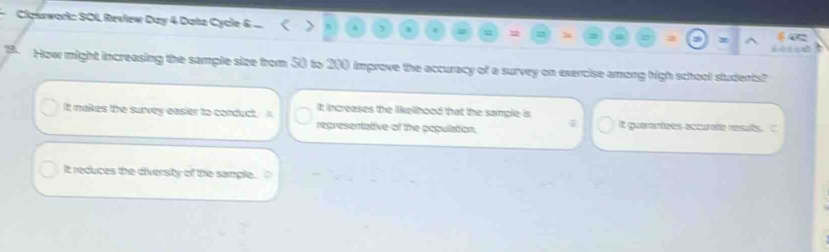 13. how might increasing the sample size from 50 to 200 improve the accuracy of a survey on exercise among high school students? it makes the survey easier to conduct. it increases the likelihood that the sample is representative of the population. it guarantees accurate results. it reduces the diversity of the sample.