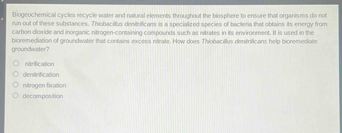 biogeochemical cycles recycle water and natural elements throughout the biosphere to ensure that organisms do not run out of these substances. thiobacillus denitrificans is a specialized species of bacteria that obtains its energy from carbon dioxide and inorganic nitrogen - containing compounds such as nitrates in its environment. it is used in the bioremediation of groundwater that contains excess nitrate. how does thiobacillus denitrificans help bioremediate groundwater?\no nitrification\no denitrification\no nitrogen fixation\no decomposition