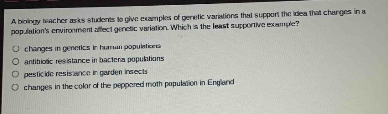 a biology teacher asks students to give examples of genetic variations that support the idea that changes in a populations environment affect genetic variation. which is the least supportive example?\n○ changes in genetics in human populations\n○ antibiotic resistance in bacteria populations\n○ pesticide resistance in garden insects\n○ changes in the color of the peppered moth population in england