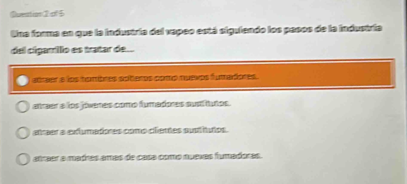 question 2 of 5 una forma en que la industria del vapeo está siguiendo los pasos de la industria del cigarrillo es tratar de... atraer a los hombres solteros como nuevos fumadores. atraer a los jóvenes como fumadores sustitutos. atraer a exfumadores como clientes sustitutos. atraer a madres amas de casa como nuevos fumadores.