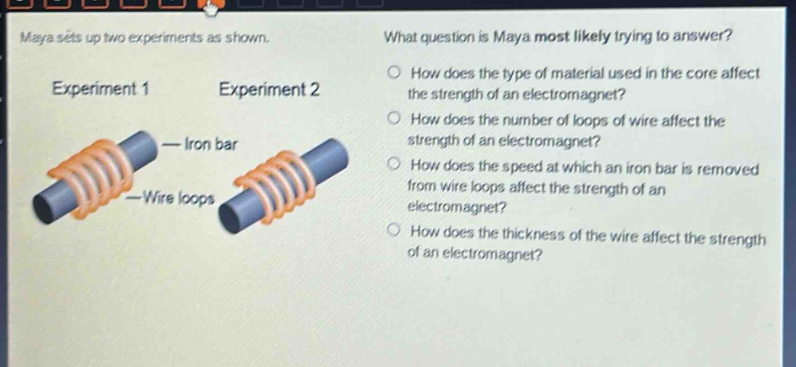 maya sets up two experiments as shown. what question is maya most likely trying to answer? experiment 1 experiment 2 — iron bar — wire loops how does the type of material used in the core affect the strength of an electromagnet? how does the number of loops of wire affect the strength of an electromagnet? how does the speed at which an iron bar is removed from wire loops affect the strength of an electromagnet? how does the thickness of the wire affect the strength of an electromagnet?