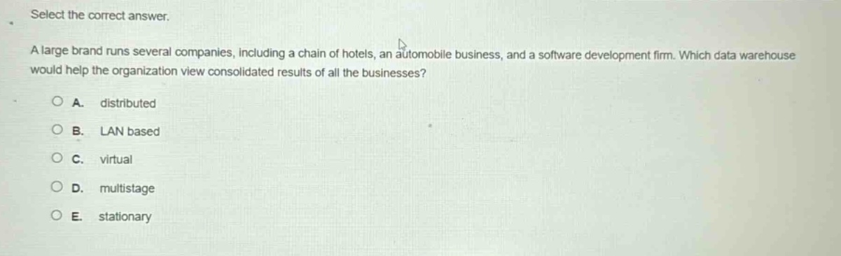 select the correct answer.\na large brand runs several companies, including a chain of hotels, an automobile business, and a software development firm. which data warehouse would help the organization view consolidated results of all the businesses?\n\na. distributed\nb. lan based\nc. virtual\nd. multistage\ne. stationary