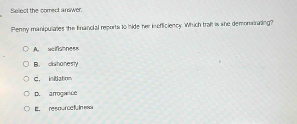 select the correct answer. penny manipulates the financial reports to hide her inefficiency. which trait is she demonstrating?\na. selfishness\nb. dishonesty\nc. initiation\nd. arrogance\ne. resourcefulness