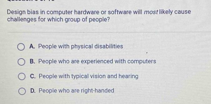 design bias in computer hardware or software will most likely cause challenges for which group of people?\na. people with physical disabilities\nb. people who are experienced with computers\nc. people with typical vision and hearing\nd. people who are right - handed