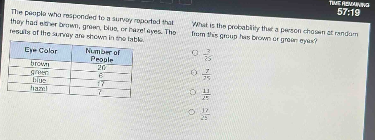 the people who responded to a survey reported that they had either brown, green, blue, or hazel eyes. the results of the survey are shown in the table. what is the probability that a person chosen at random from this group has brown or green eyes?\n| eye color | number of people |\n| ---- | ---- |\n| brown | 20 |\n| green | 6 |\n| blue | 17 |\n| hazel | 7 |\no $\frac{3}{25}$\no $\frac{7}{25}$\no $\frac{13}{25}$\no $\frac{17}{25}$