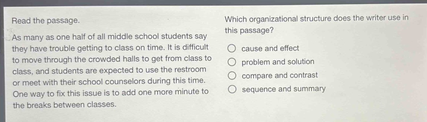 read the passage. as many as one half of all middle school students say they have trouble getting to class on time. it is difficult to move through the crowded halls to get from class to class, and students are expected to use the restroom or meet with their school counselors during this time. one way to fix this issue is to add one more minute to the breaks between classes. which organizational structure does the writer use in this passage? cause and effect problem and solution compare and contrast sequence and summary