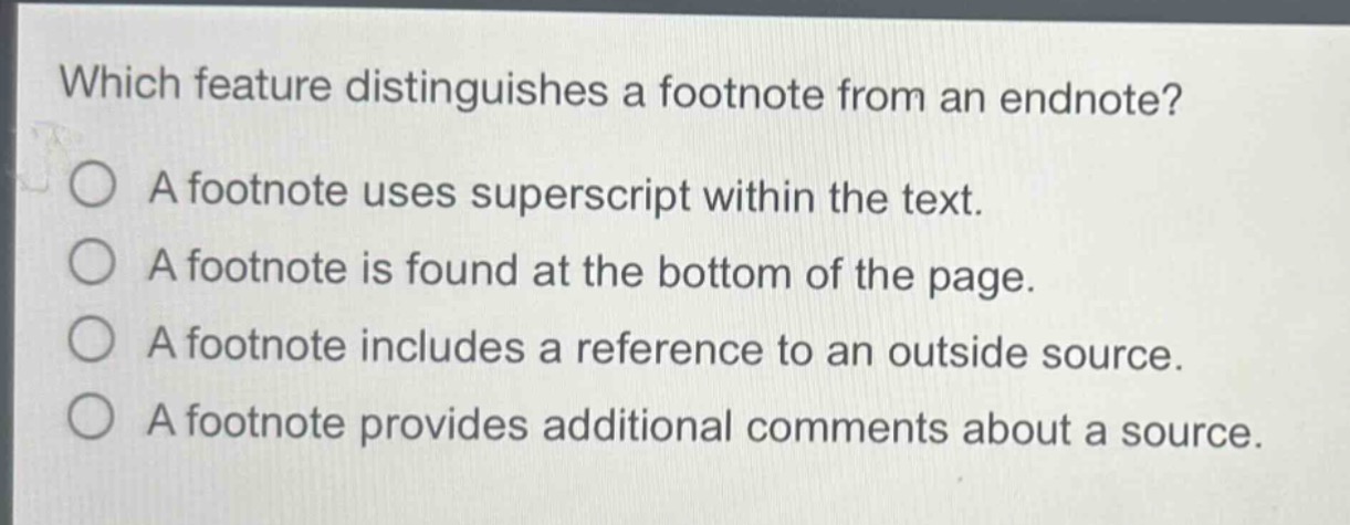 which feature distinguishes a footnote from an endnote?\na footnote uses superscript within the text.\na footnote is found at the bottom of the page.\na footnote includes a reference to an outside source.\na footnote provides additional comments about a source.