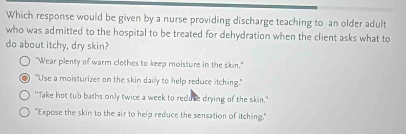 which response would be given by a nurse providing discharge teaching to an older adult who was admitted to the hospital to be treated for dehydration when the client asks what to do about itchy, dry skin?\n\wear plenty of warm clothes to keep moisture in the skin.\\n\use a moisturizer on the skin daily to help reduce itching.\\n\take hot tub baths only twice a week to reduce drying of the skin.\\n\expose the skin to the air to help reduce the sensation of itching.\