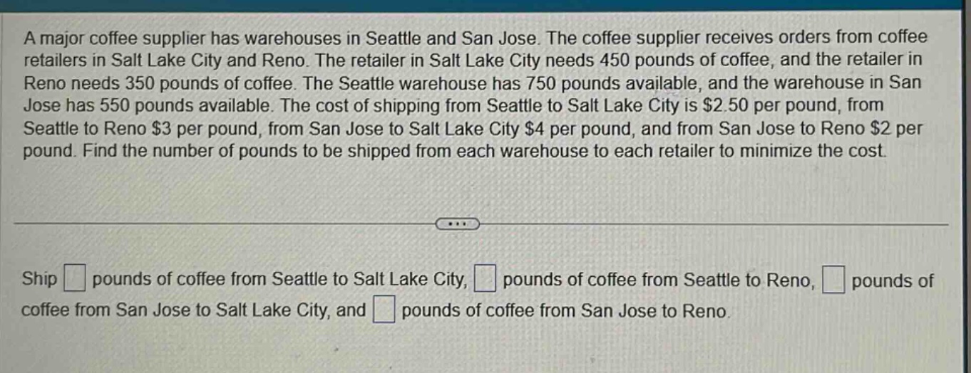 a major coffee supplier has warehouses in seattle and san jose. the coffee supplier receives orders from coffee retailers in salt lake city and reno. the retailer in salt lake city needs 450 pounds of coffee, and the retailer in reno needs 350 pounds of coffee. the seattle warehouse has 750 pounds available, and the warehouse in san jose has 550 pounds available. the cost of shipping from seattle to salt lake city is $2.50 per pound, from seattle to reno $3 per pound, from san jose to salt lake city $4 per pound, and from san jose to reno $2 per pound. find the number of pounds to be shipped from each warehouse to each retailer to minimize the cost.\nship pounds of coffee from seattle to salt lake city, pounds of coffee from seattle to reno, pounds of coffee from san jose to salt lake city, and pounds of coffee from san jose to reno.